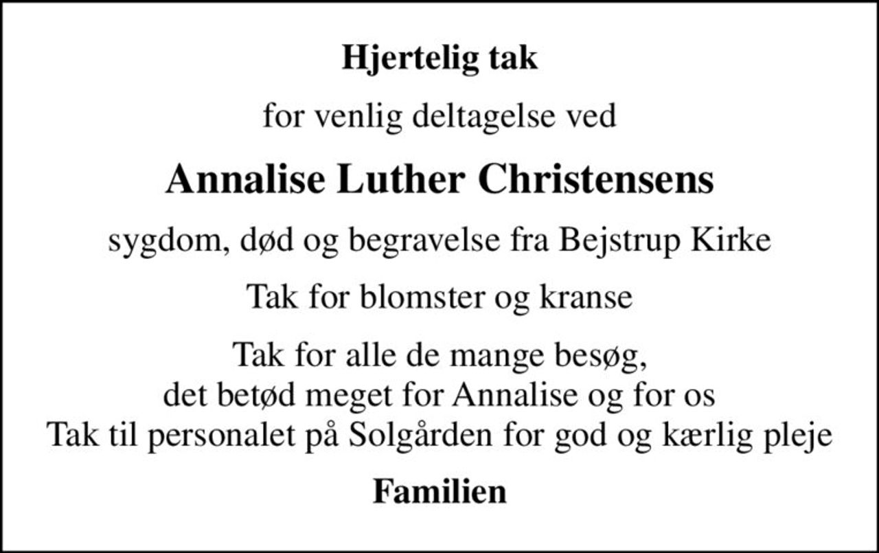 Hjertelig tak
for venlig deltagelse ved
Annalise Luther Christensens
sygdom, død og begravelse fra Bejstrup Kirke
Tak for blomster og kranse
Tak for alle de mange besøg, det betød meget for Annalise og for os Tak til personalet på Solgården for god og kærlig pleje
Familien