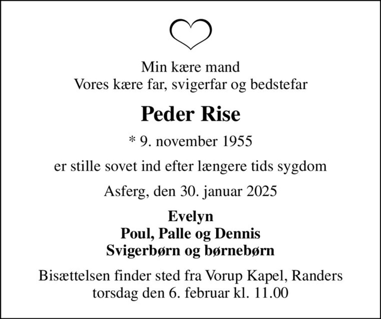 Min kære mand Vores kære far, svigerfar og bedstefar
Peder Rise
* 9. november 1955
er stille sovet ind efter længere tids sygdom
Asferg, den 30. januar 2025
Evelyn Poul, Palle og Dennis Svigerbørn og børnebørn
Bisættelsen finder sted fra Vorup Kapel, Randers  torsdag den 6. februar kl. 11.00