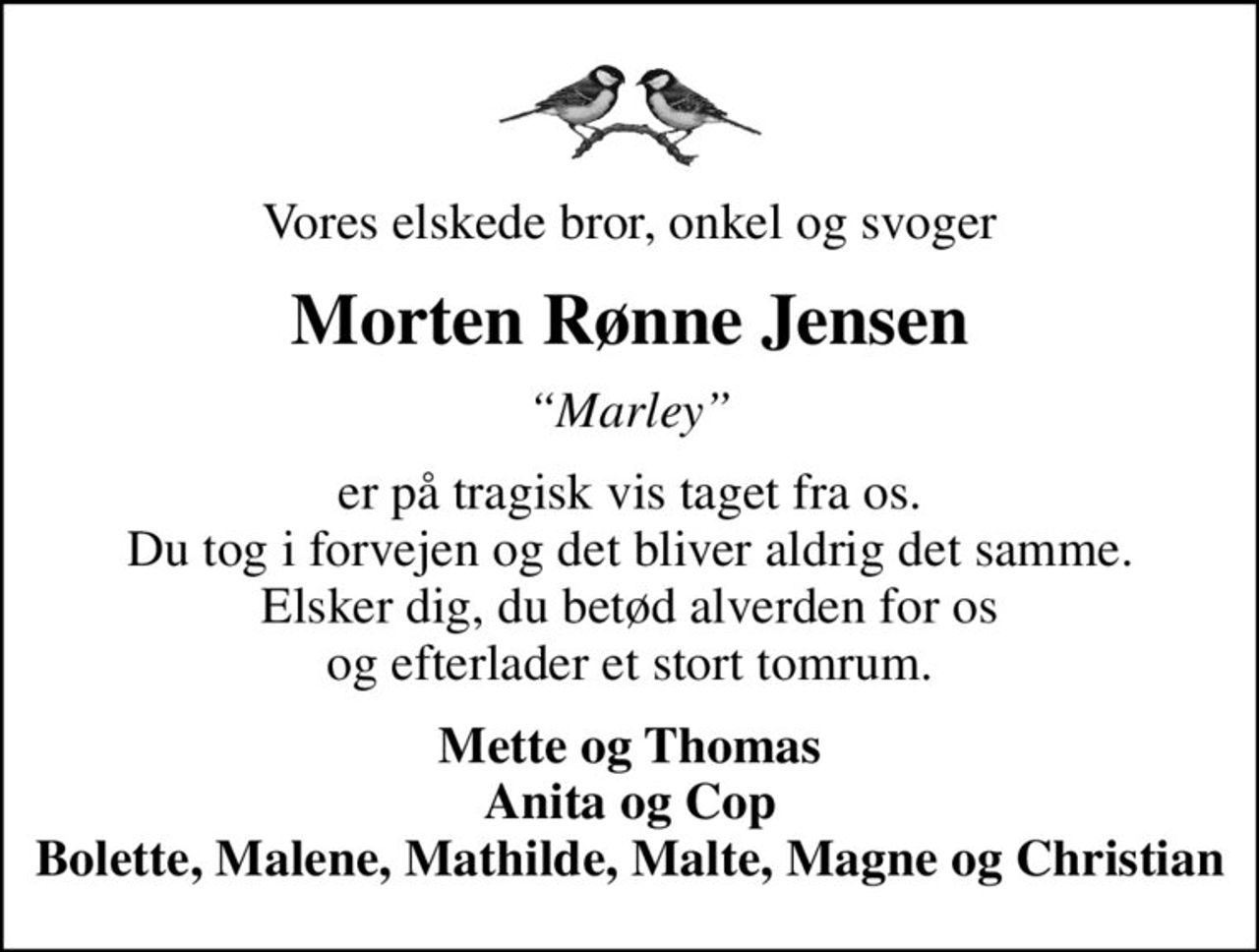 Vores elskede bror, onkel og svoger
Morten Rønne Jensen
Marley
er på tragisk vis taget fra os. Du tog i forvejen og det bliver aldrig det samme. Elsker dig, du betød alverden for os og efterlader et stort tomrum.
Mette og Thomas Anita og Cop Bolette, Malene, Mathilde, Malte, Magne og Christian