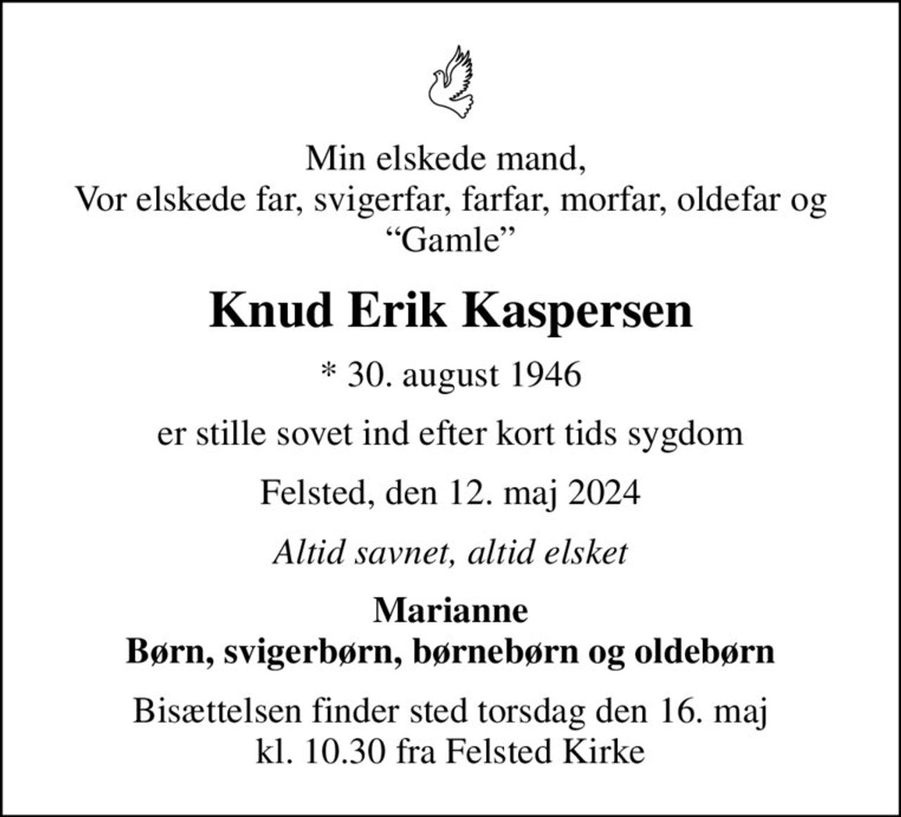 Min elskede mand,  Vor elskede far, svigerfar, farfar, morfar, oldefar og Gamle
Knud Erik Kaspersen
* 30. august 1946
er stille sovet ind efter kort tids sygdom
Felsted, den 12. maj 2024
Altid savnet, altid elsket
Marianne Børn, svigerbørn, børnebørn og oldebørn
Bisættelsen finder sted torsdag den 16. maj kl. 10.30 fra Felsted Kirke