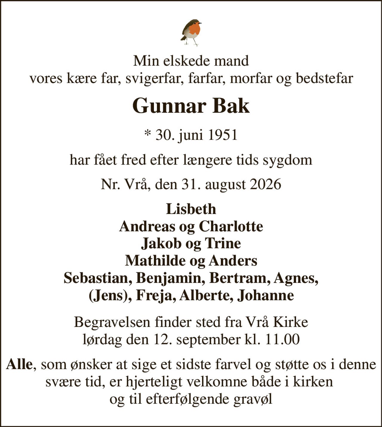 Min elskede mand vores kære far, svigerfar, farfar, morfar og bedstefar 
Gunnar Bak 
*​ 30. juni 1951 
har fået fred efter længere tids sygdom 
Nr. Vrå, den 31. august 2026 
Lisbeth Andreas og Charlotte Jakob og Trine Mathilde og Anders Sebastian, Benjamin, Bertram, Agnes, (Jens), Freja, Alberte, Johanne 
Begravelsen​ finder sted fra Vrå Kirke​ lørdag den 12. september​ kl. 11.00 
Alle, som ønsker at sige et sidste farvel og støtte os i denne svære tid, er hjerteligt velkomne både i kirken  og til efterfølgende gravøl