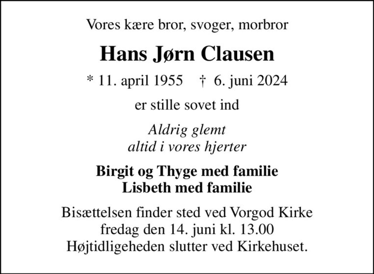 Vores kære bror, svoger, morbror
Hans Jørn Clausen
* 11. april 1955    ✝ 6. juni 2024
er stille sovet ind
Aldrig glemt altid i vores hjerter
Birgit og Thyge med familie Lisbeth med familie
Bisættelsen finder sted ved Vorgod Kirke  fredag den 14. juni kl. 13.00  Højtidligeheden slutter ved Kirkehuset.