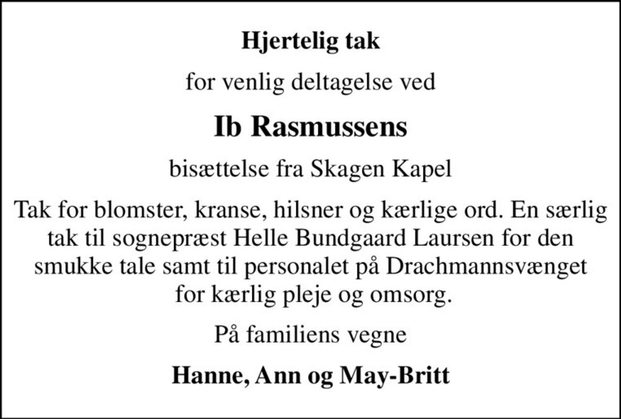 Hjertelig tak
for venlig deltagelse ved
Ib Rasmussens
bisættelse fra Skagen Kapel
Tak for blomster, kranse, hilsner og kærlige ord. En særlig tak til sognepræst Helle Bundgaard Laursen for den smukke tale samt til personalet på Drachmannsvænget  for kærlig pleje og omsorg.
På familiens vegne
Hanne, Ann og May-Britt