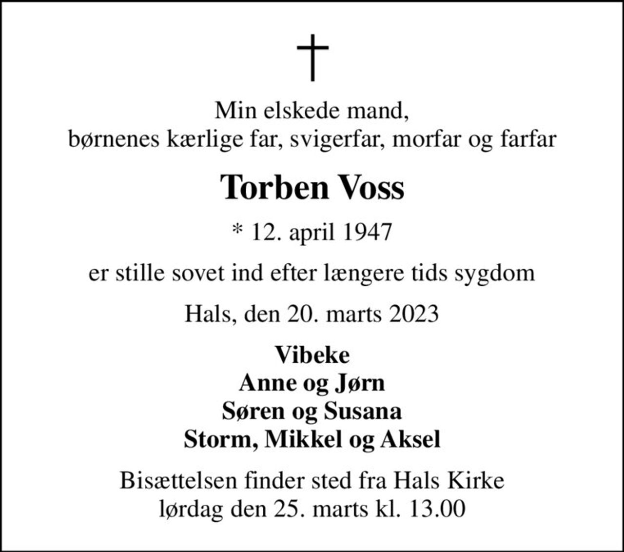 Min elskede mand, børnenes kærlige far, svigerfar, morfar og farfar
Torben Voss
* 12. april 1947
er stille sovet ind efter længere tids sygdom
Hals, den 20. marts 2023
Vibeke Anne og Jørn Søren og Susana Storm, Mikkel og Aksel
Bisættelsen finder sted fra Hals Kirke  lørdag den 25. marts kl. 13.00