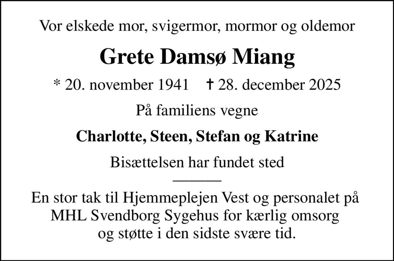 Vor elskede mor, svigermor, mormor og oldemor
Grete Damsø Miang
* 20. november 1941    ✝ 28. december 2025
På familiens vegne
Charlotte, Steen, Stefan og Katrine
Bisættelsen har fundet sted  En stor tak til Hjemmeplejen Vest og personalet på  MHL Svendborg Sygehus for kærlig omsorg  og støtte i den sidste svære tid.