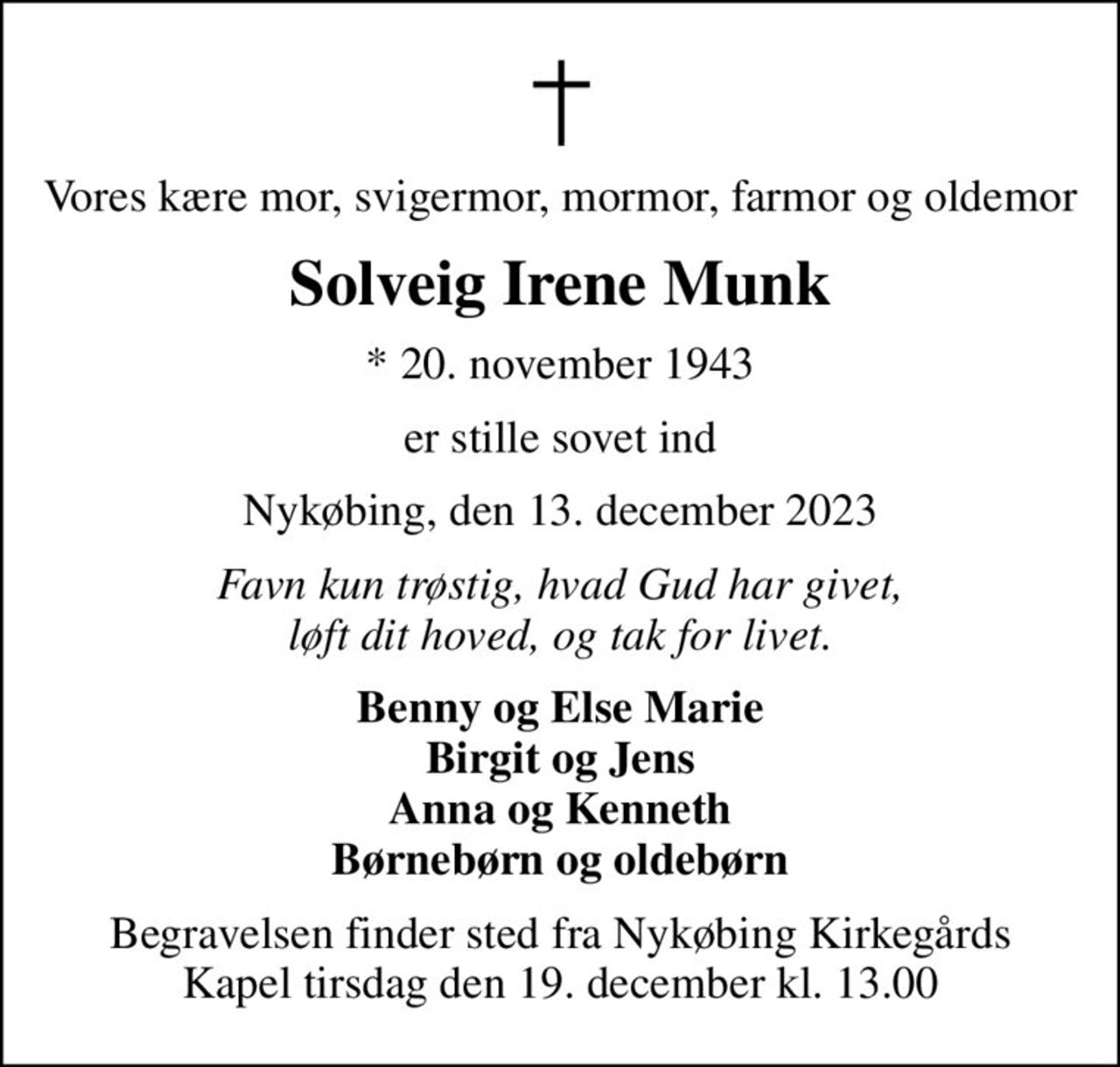Vores kære mor, svigermor, mormor, farmor og oldemor
Solveig Irene Munk
* 20. november 1943
er stille sovet ind
Nykøbing, den 13. december 2023
Favn kun trøstig, hvad Gud har givet, løft dit hoved, og tak for livet.
Benny og Else Marie Birgit og Jens Anna og Kenneth Børnebørn og oldebørn
Begravelsen finder sted fra Nykøbing Kirkegårds Kapel  tirsdag den 19. december kl. 13.00