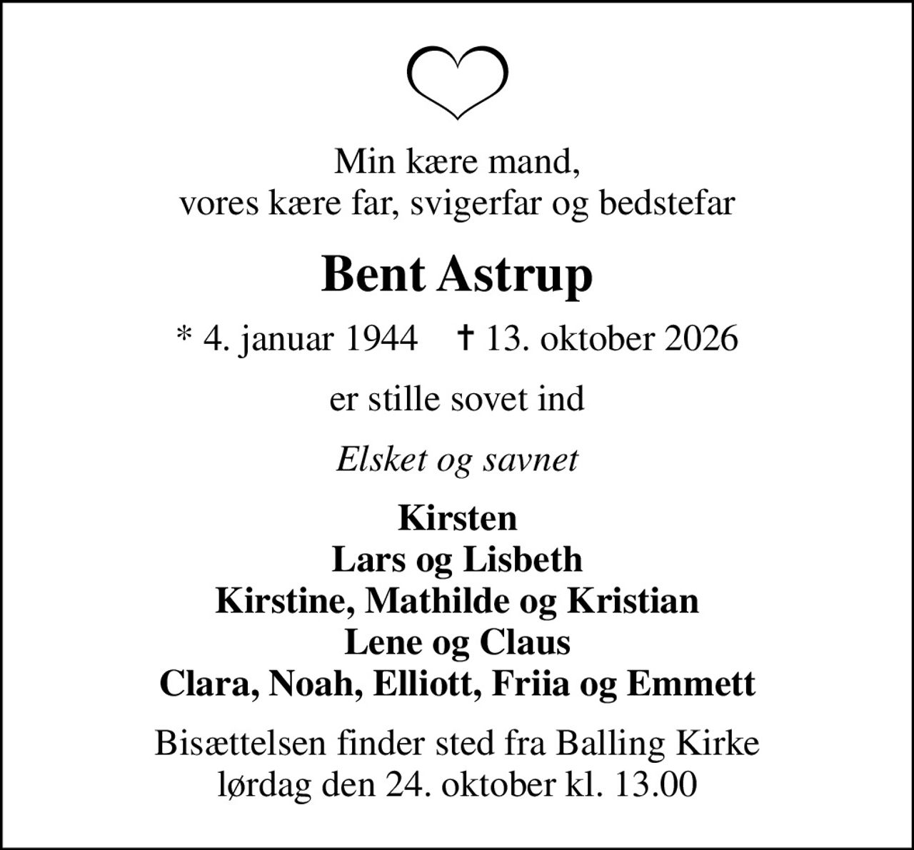 Min kære mand, vores kære far, svigerfar og bedstefar
Bent Astrup
* 4. januar 1944    ✝ 13. oktober 2026
er stille sovet ind
Elsket og savnet
Kirsten Lars og Lisbeth Kirstine, Mathilde og Kristian Lene og Claus Clara, Noah, Elliott, Friia og Emmett
Bisættelsen finder sted fra Balling Kirke  lørdag den 24. oktober kl. 13.00
