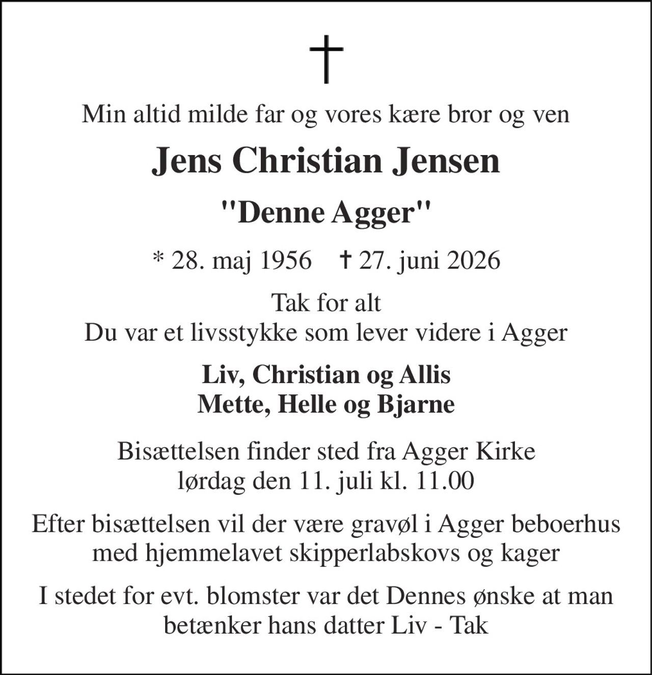 Min altid milde far og vores kære bror og ven 
Jens Christian Jensen 
"Denne Agger" 
*​ 28. maj 1956​    ✝​ 27. juni 2026 
Tak for alt Du var et livsstykke som lever videre i Agger 
Liv, Christian og Allis Mette, Helle og Bjarne 
Bisættelsen finder sted fra Agger Kirke lørdag den 11. juli kl. 11.00 
Efter bisættelsen vil der være gravøl i Agger beboerhus med hjemmelavet skipperlabskovs og kager 
I stedet for evt. blomster var det Dennes ønske at man betænker hans datter Liv - Tak