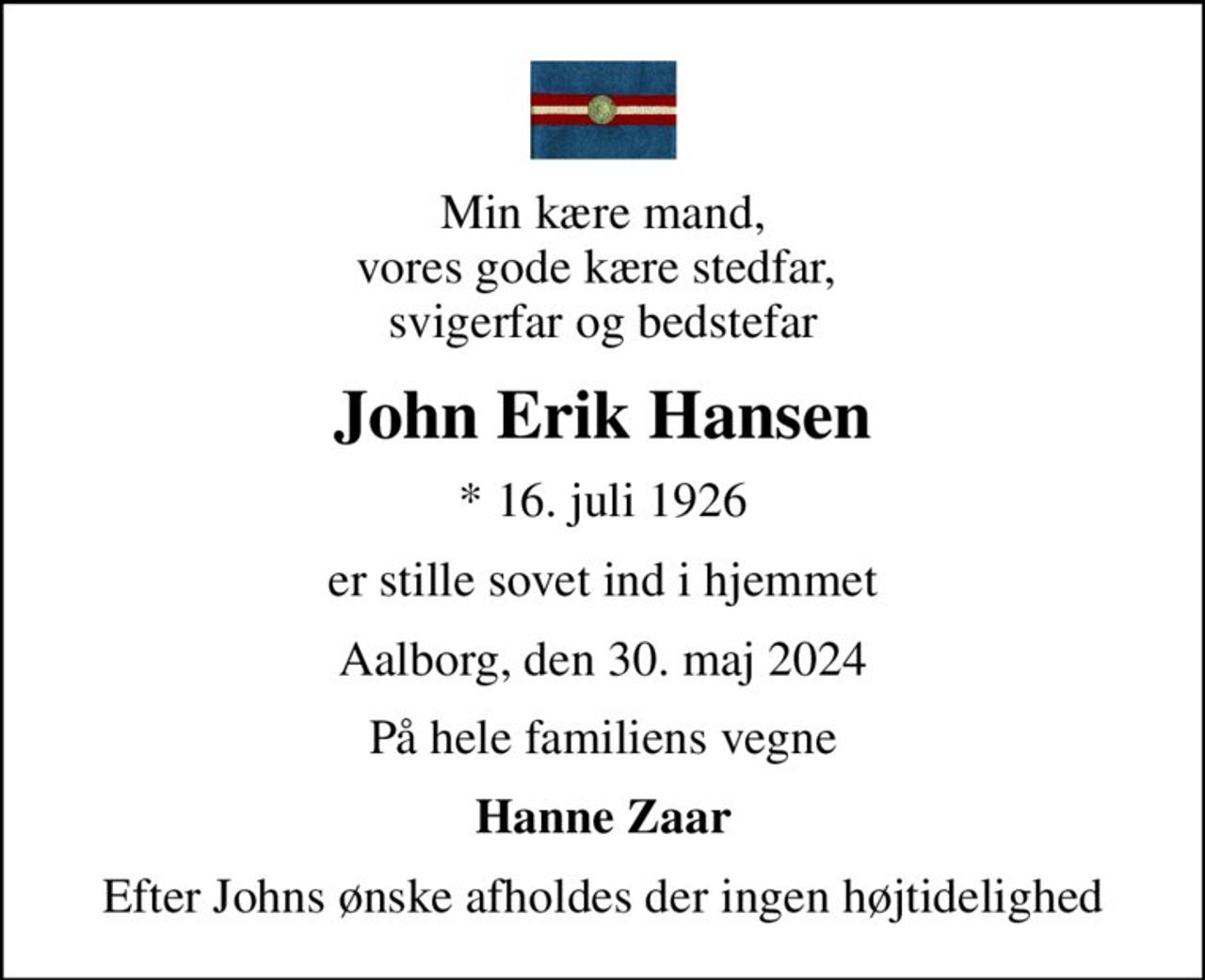 Min kære mand, vores gode kære stedfar,  svigerfar og bedstefar
John Erik Hansen
* 16. juli 1926
er stille sovet ind i hjemmet
Aalborg, den 30. maj 2024
På hele familiens vegne
Hanne Zaar
Efter Johns ønske afholdes der ingen højtidelighed