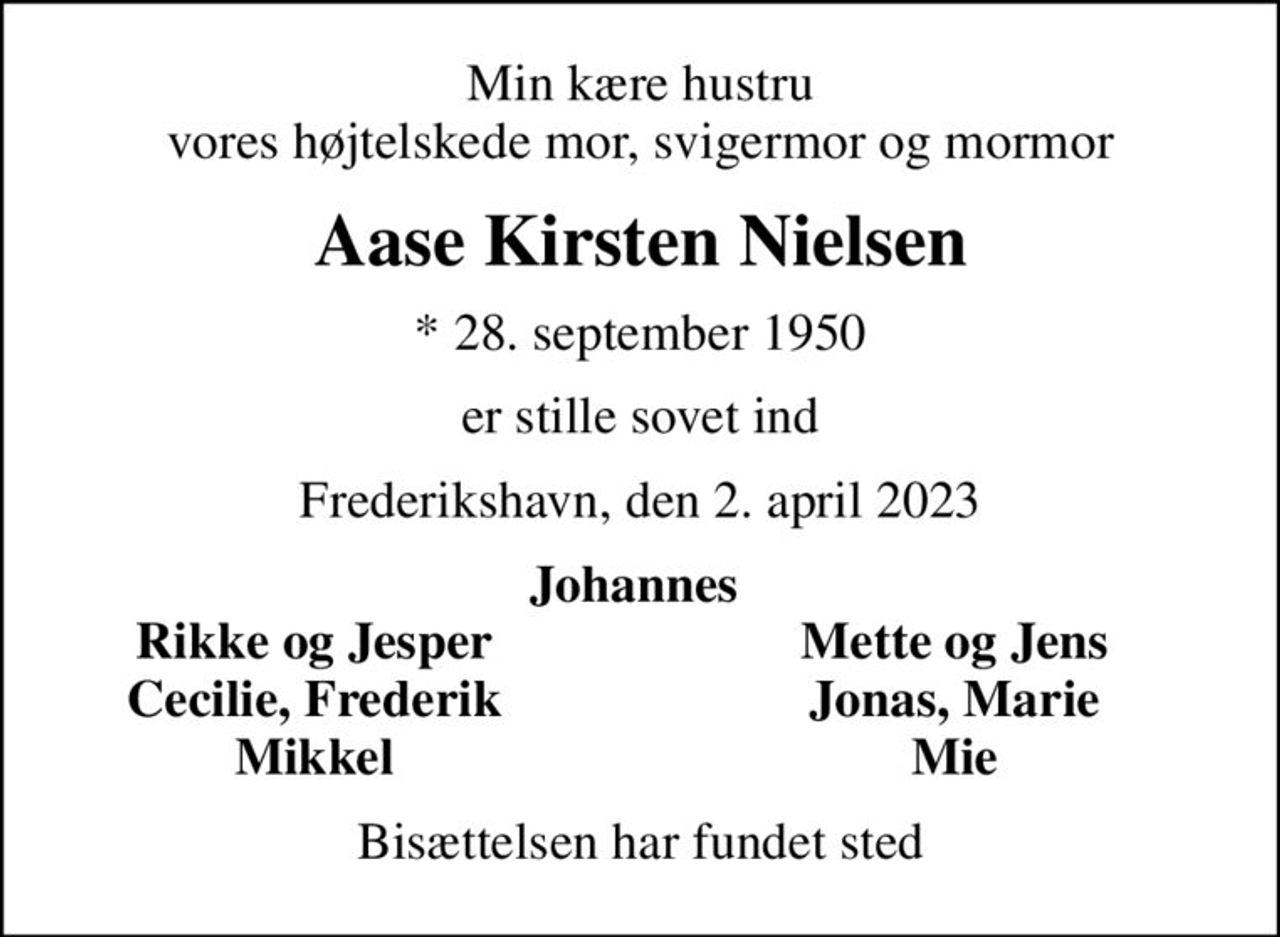Min kære hustru  vores højtelskede mor, svigermor og mormor 
Aase Kirsten Nielsen
* 28. september 1950
er stille sovet ind
Frederikshavn, den 2. april 2023
Johannes 
Rikke og Jesper 
Mette og Jens 
Cecilie, Frederik 
Jonas, Marie 
Mikkel 
Mie 
Bisættelsen har fundet sted