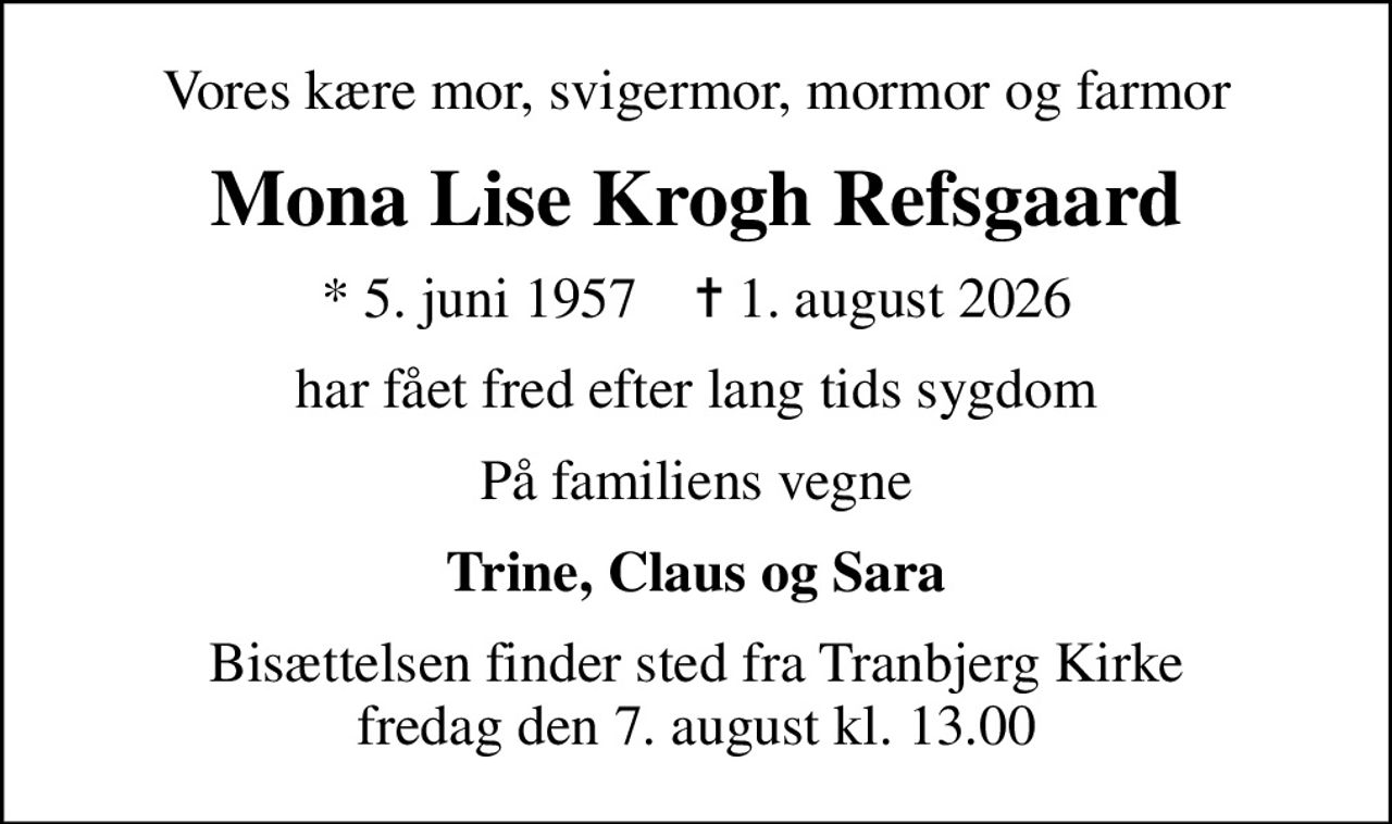 Vores kære mor, svigermor, mormor og farmor
Mona Lise Krogh Refsgaard
* 5. juni 1957    ✝ 1. august 2026
har fået fred efter lang tids sygdom
På familiens vegne
Trine, Claus og Sara
Bisættelsen finder sted fra Tranbjerg Kirke  fredag den 7. august kl. 13.00
