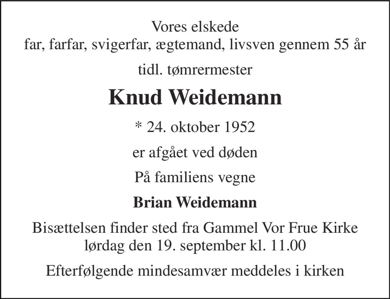 Vores elskede far, farfar, svigerfar, ægtemand, livsven gennem 55 år 
tidl. tømrermester 
Knud Weidemann 
* 24. oktober 1952 
er afgået ved døden 
På familiens vegne 
Brian Weidemann 
Bisættelsen finder sted fra Gammel Vor Frue Kirke lørdag den 19. september kl. 11.00 
Efterfølgende mindesamvær meddeles i kirken
