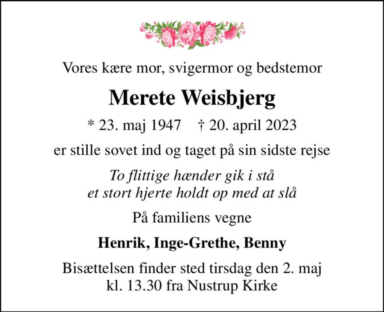 Vores kære mor, svigermor og bedstemor
Merete Weisbjerg
* 23. maj 1947    ✝ 20. april 2023
er stille sovet ind og taget på sin sidste rejse
To flittige hænder gik i stå et stort hjerte holdt op med at slå
På familiens vegne
Henrik, Inge-Grethe, Benny
Bisættelsen finder sted tirsdag den 2. maj kl. 13.30 fra Nustrup Kirke