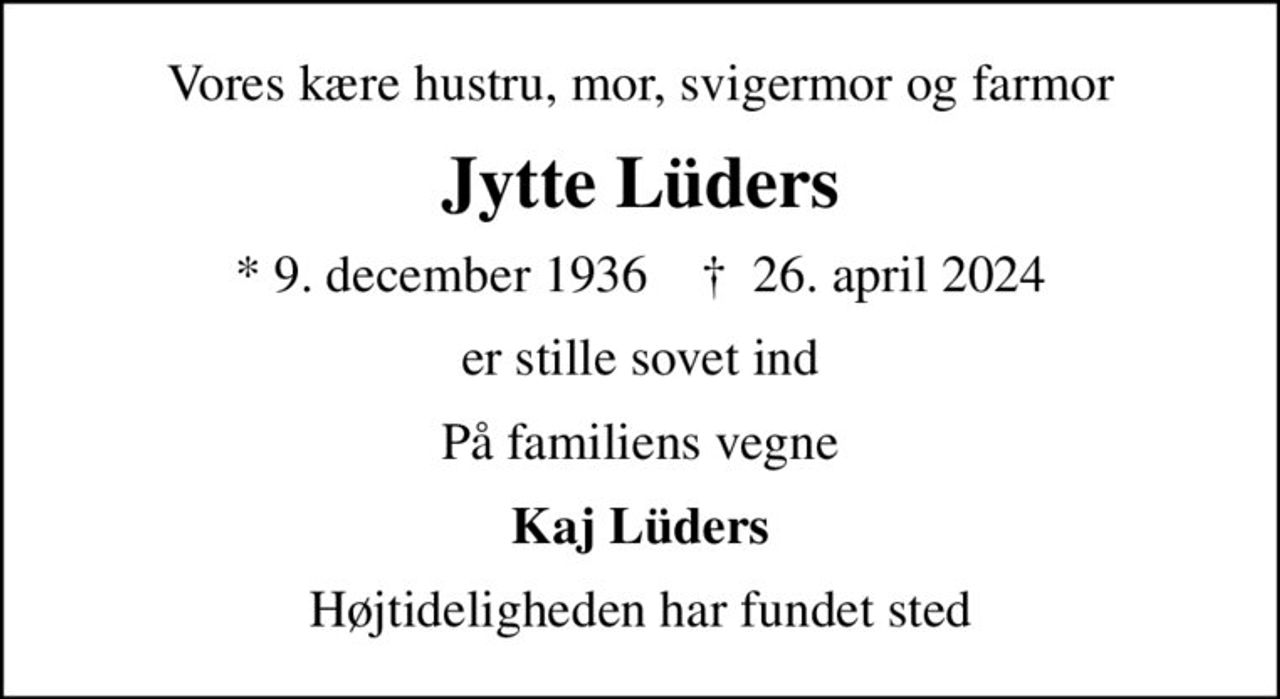 Vores kære hustru, mor, svigermor og farmor
Jytte Lüders
* 9. december 1936    ✝ 26. april 2024
er stille sovet ind
På familiens vegne
Kaj Lüders
Højtideligheden har fundet sted