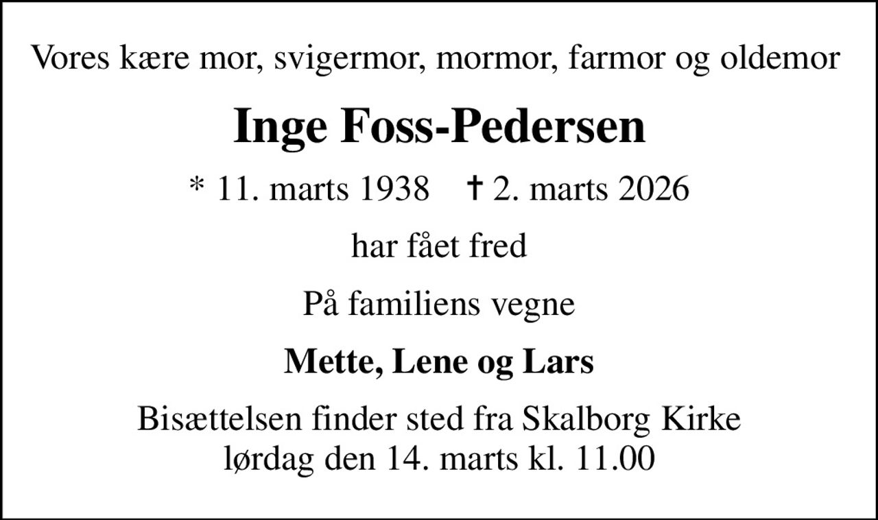 Vores kære mor, svigermor, mormor, farmor og oldemor 
Inge Foss-Pedersen
* 11. marts 1938    ✝ 2. marts 2026
har fået fred
På familiens vegne
Mette, Lene og Lars
Bisættelsen finder sted fra Skalborg Kirke  lørdag den 14. marts kl. 11.00