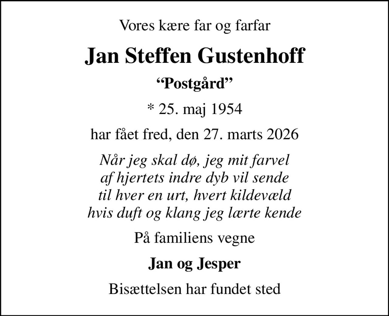 Vores kære far og farfar
Jan Steffen Gustenhoff
Postgård
* 25. maj 1954
har fået fred, den 27. marts 2026
Når jeg skal dø, jeg mit farvel af hjertets indre dyb vil sende til hver en urt, hvert kildevæld hvis duft og klang jeg lærte kende
På familiens vegne
Jan og Jesper
Bisættelsen har fundet sted