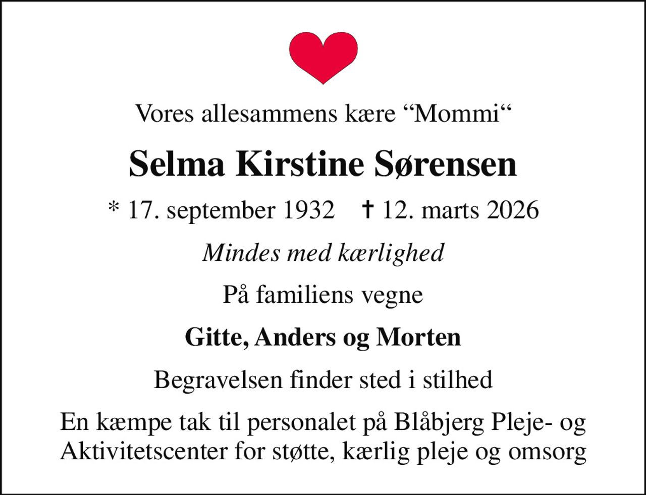 Vores allesammens kære Mommi
Selma Kirstine Sørensen
* 17. september 1932    ✝ 12. marts 2026
Mindes med kærlighed
På familiens vegne
Gitte, Anders og Morten
Begravelsen finder sted i stilhed
En kæmpe tak til personalet på Blåbjerg Pleje- og Aktivitetscenter for støtte, kærlig pleje og omsorg