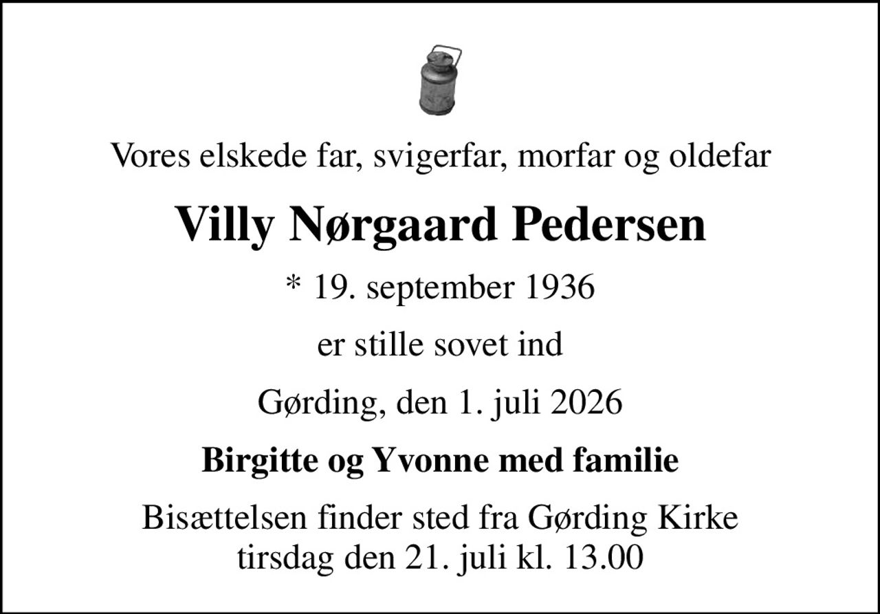 Vores elskede far, svigerfar, morfar og oldefar
Villy Nørgaard Pedersen
* 19. september 1936
er stille sovet ind
Gørding, den 1. juli 2026
Birgitte og Yvonne med familie
Bisættelsen finder sted fra Gørding Kirke  tirsdag den 21. juli kl. 13.00