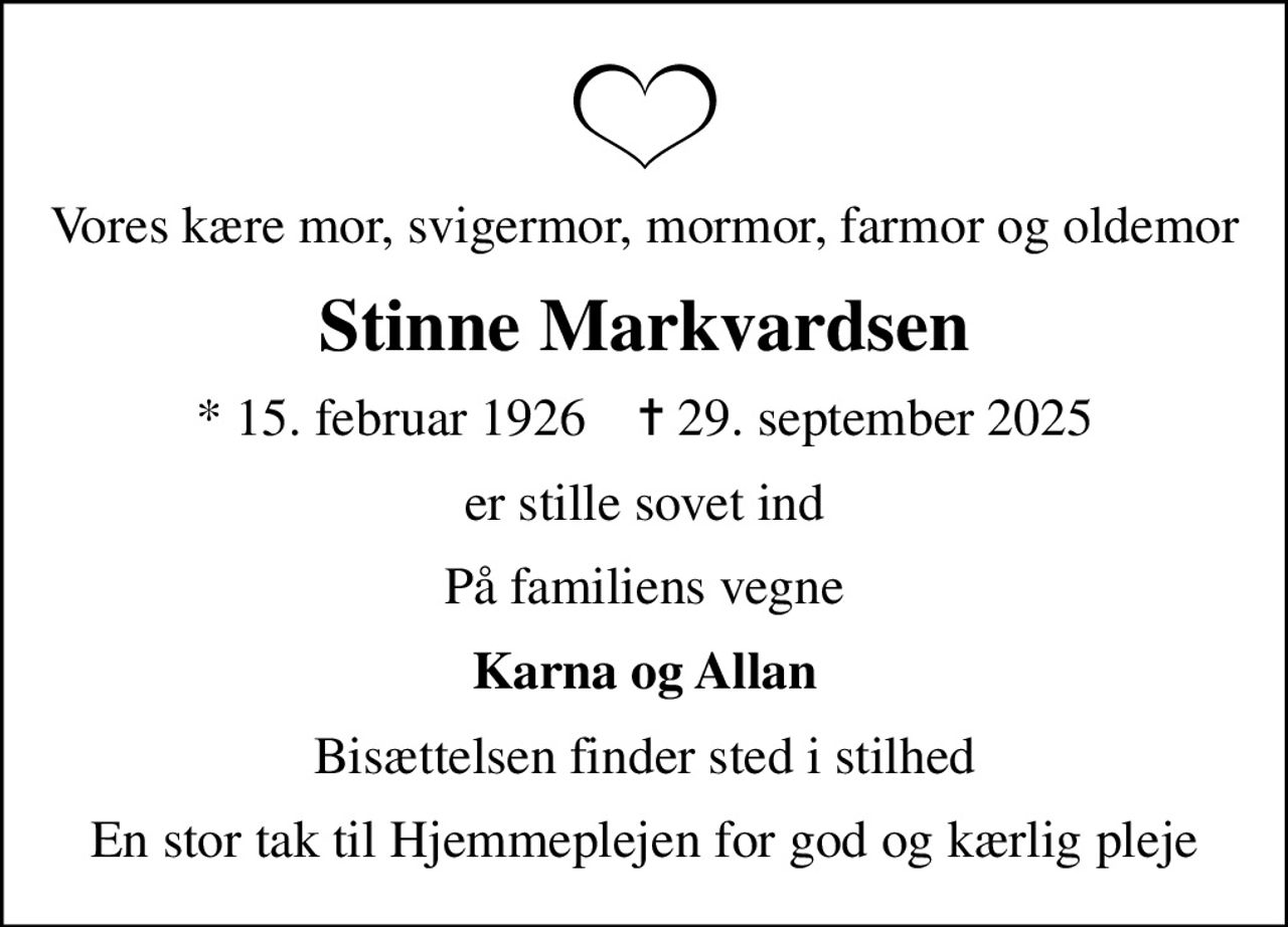 Vores kære mor, svigermor, mormor, farmor og oldemor
Stinne Markvardsen
* 15. februar 1926    ✝ 29. september 2025
er stille sovet ind
På familiens vegne
Karna og Allan
Bisættelsen finder sted i stilhed
En stor tak til Hjemmeplejen for god og kærlig pleje