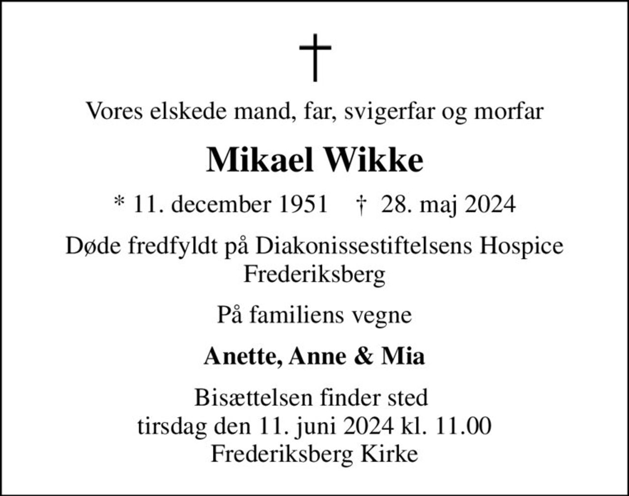 Vores elskede mand, far, svigerfar og morfar
Mikael Wikke
* 11. december 1951    ✝ 28. maj 2024
Døde fredfyldt på Diakonissestiftelsens Hospice Frederiksberg
På familiens vegne
Anette, Anne & Mia
Bisættelsen finder sted  tirsdag den 11. juni 2024 kl. 11.00 Frederiksberg Kirke