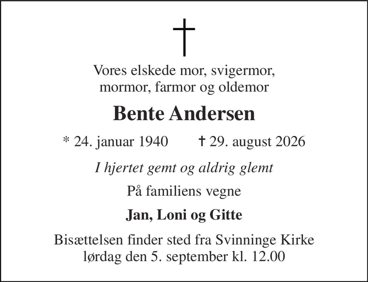 Vores elskede mor, svigermor, mormor, farmor og oldemor 
Bente Andersen 
* 24. januar 1940        ✝ 29. august 2026 
I hjertet gemt og aldrig glemt 
På familiens vegne 
Jan, Loni og Gitte 
Bisættelsen finder sted fra Svinninge Kirke lørdag den 5. september kl. 12.00