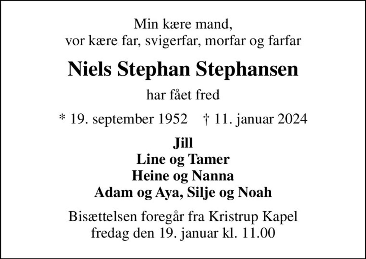 Min kære mand, vor kære far, svigerfar, morfar og farfar
Niels Stephan Stephansen
har fået fred
* 19. september 1952    ✝ 11. januar 2024
Jill Line og Tamer Heine og Nanna Adam og Aya, Silje og Noah
Bisættelsen foregår fra Kristrup Kapel  fredag den 19. januar kl. 11.00