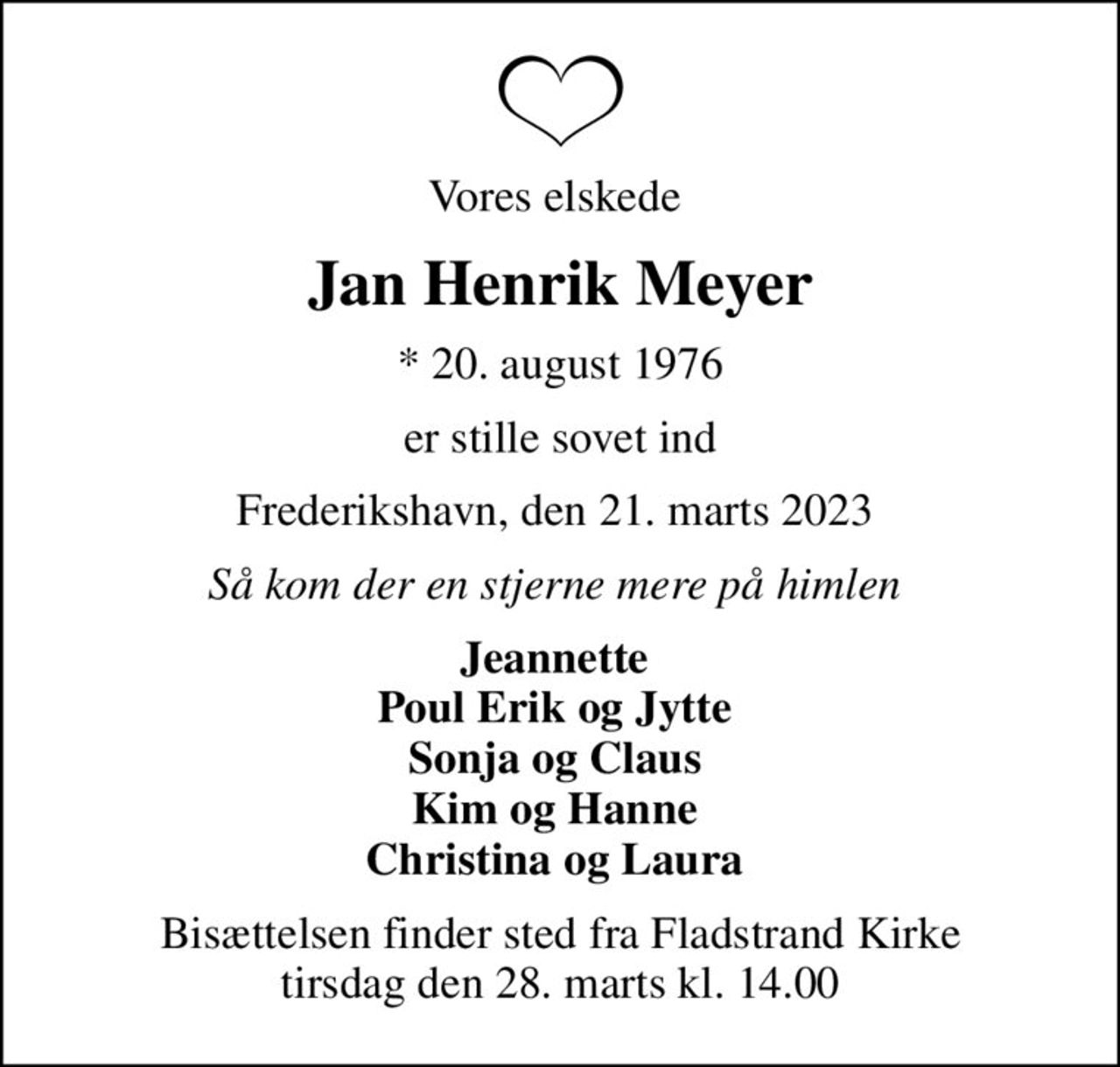 Vores elskede 
Jan Henrik Meyer
* 20. august 1976
er stille sovet ind
Frederikshavn, den 21. marts 2023 
Så kom der en stjerne mere på himlen 
Jeannette  Poul Erik og Jytte  Sonja og Claus  Kim og Hanne  Christina og Laura 
Bisættelsen finder sted fra Fladstrand Kirke  tirsdag den 28. marts kl. 14.00