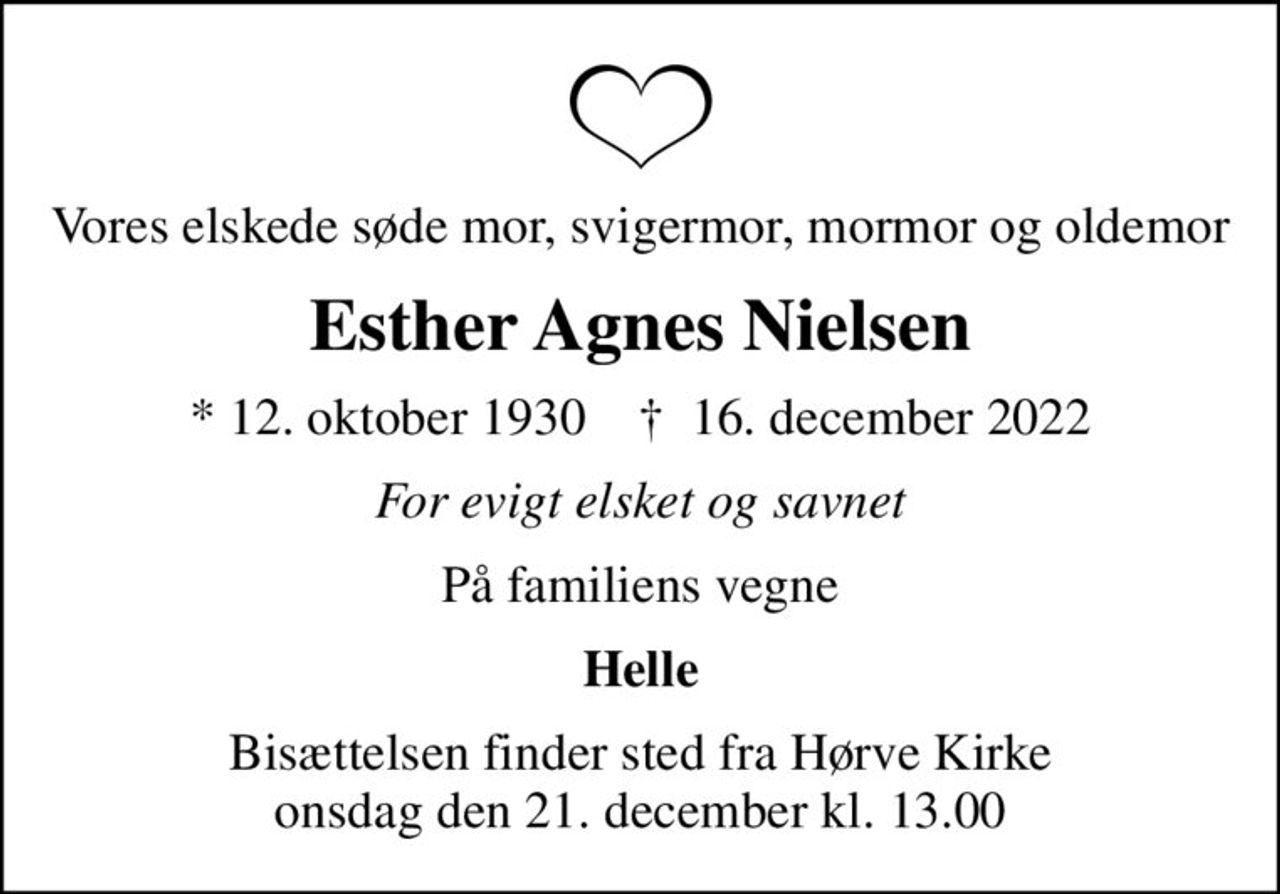 Vores elskede søde mor, svigermor, mormor og oldemor
Esther Agnes Nielsen
* 12. oktober 1930    ✝ 16. december 2022
For evigt elsket og savnet
På familiens vegne
Helle
Bisættelsen finder sted fra Hørve Kirke  onsdag den 21. december kl. 13.00