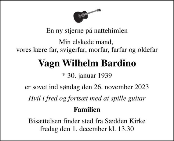 En ny stjerne på nattehimlen
Min elskede mand,  vores kære far, svigerfar, morfar, farfar og oldefar
Vagn Wilhelm Bardino
* 30. januar 1939
er sovet ind søndag den 26. november 2023
Hvil i fred og fortsæt med at spille guitar
Familien
Bisættelsen finder sted fra Sædden Kirke  fredag den 1. december kl. 13.30