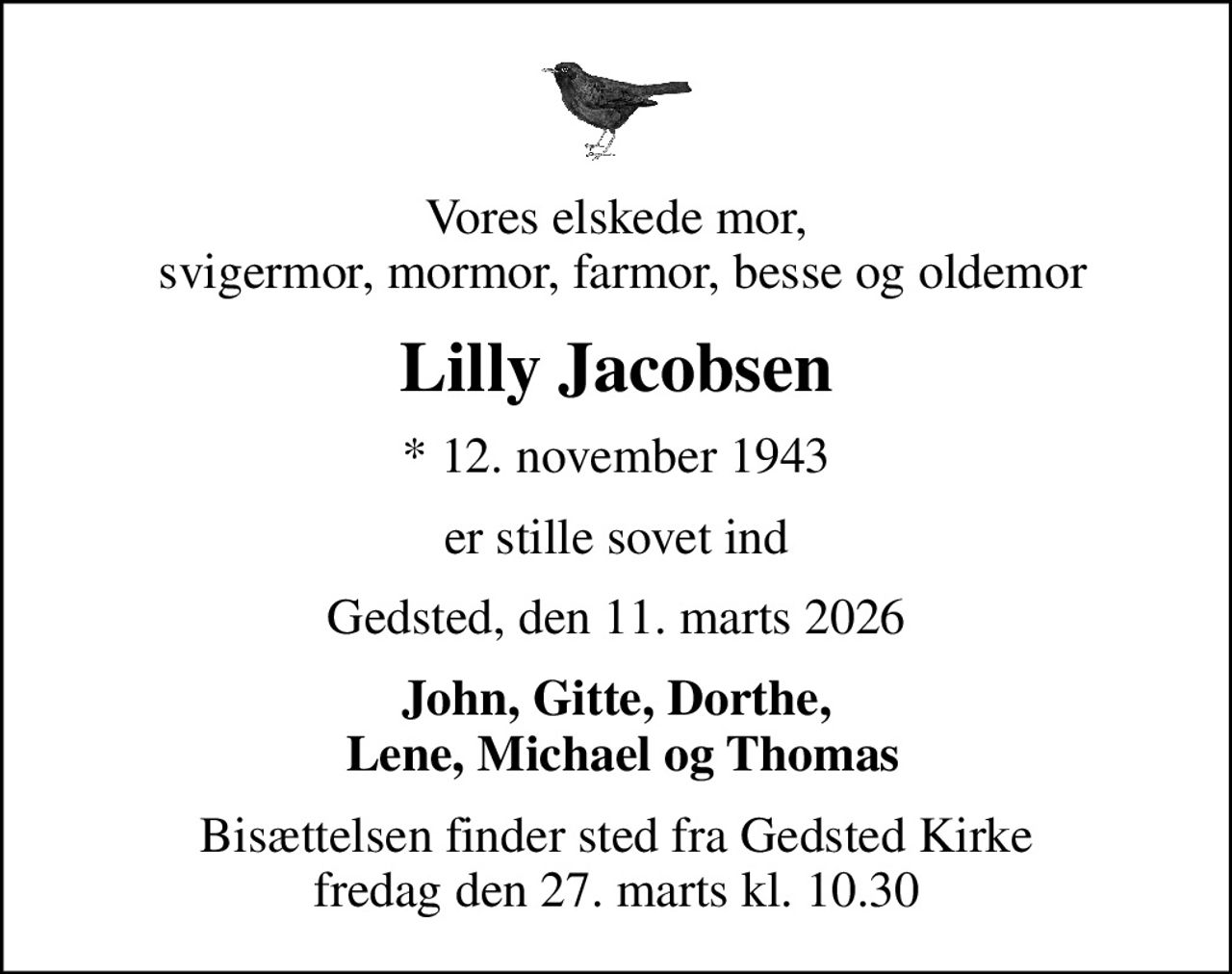 Vores elskede mor,  svigermor, mormor, farmor, besse og oldemor
Lilly Jacobsen
* 12. november 1943
er stille sovet ind
Gedsted, den 11. marts 2026
John, Gitte, Dorthe,  Lene, Michael og Thomas
Bisættelsen finder sted fra Gedsted Kirke  fredag den 27. marts kl. 10.30
