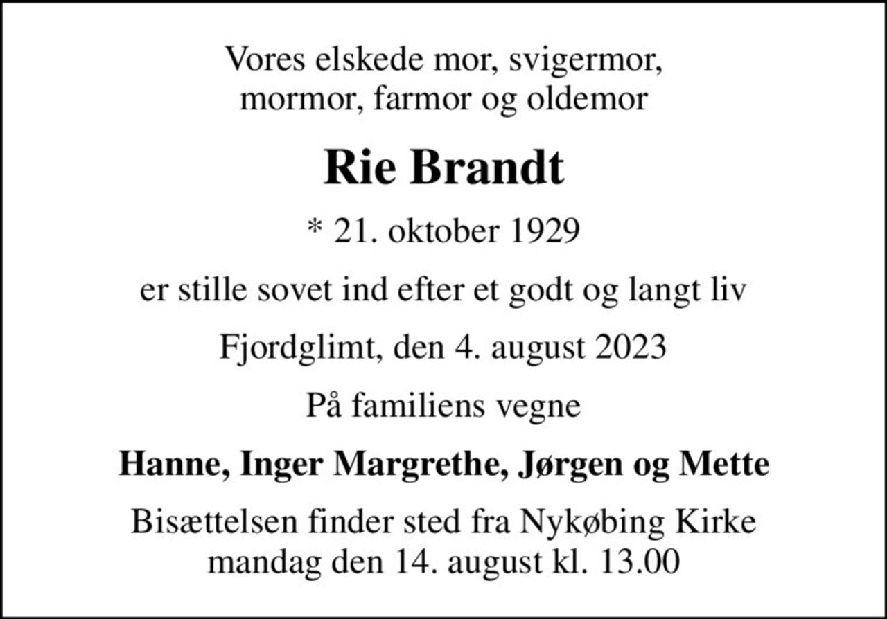 Vores elskede mor, svigermor, mormor, farmor og oldemor
Rie Brandt
* 21. oktober 1929
er stille sovet ind efter et godt og langt liv
Fjordglimt, den 4. august 2023
På familiens vegne
Hanne, Inger Margrethe, Jørgen og Mette
Bisættelsen finder sted fra Nykøbing Kirke  mandag den 14. august kl. 13.00