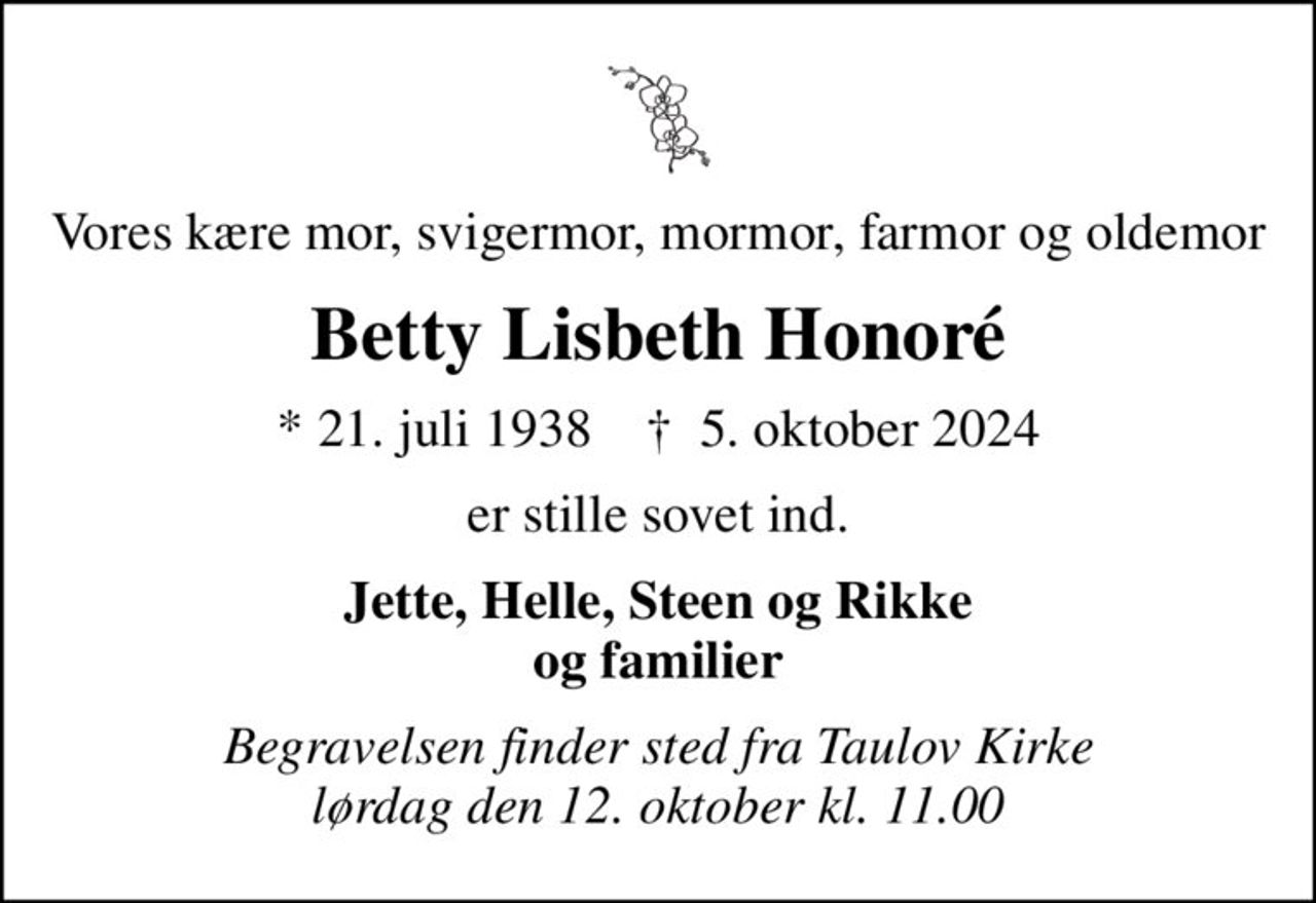 Vores kære mor, svigermor, mormor, farmor og oldemor
Betty Lisbeth Honoré
* 21. juli 1938
						✝ 5. oktober 2024
er stille sovet ind.
Jette, Helle, Steen og Rikke og familier
Begravelsen finder sted fra Taulov Kirke lørdag den 12. oktober kl. 11.00