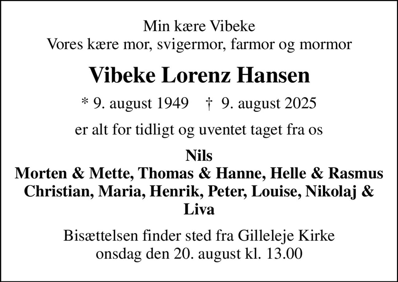 Min kære Vibeke Vores kære mor, svigermor, farmor og mormor
Vibeke Lorenz Hansen
* 9. august 1949    ✝ 9. august 2025
er alt for tidligt og uventet taget fra os
Nils Morten & Mette, Thomas & Hanne, Helle & Rasmus Christian, Maria, Henrik, Peter, Louise, Nikolaj & Liva
Bisættelsen finder sted fra Gilleleje Kirke  onsdag den 20. august kl. 13.00