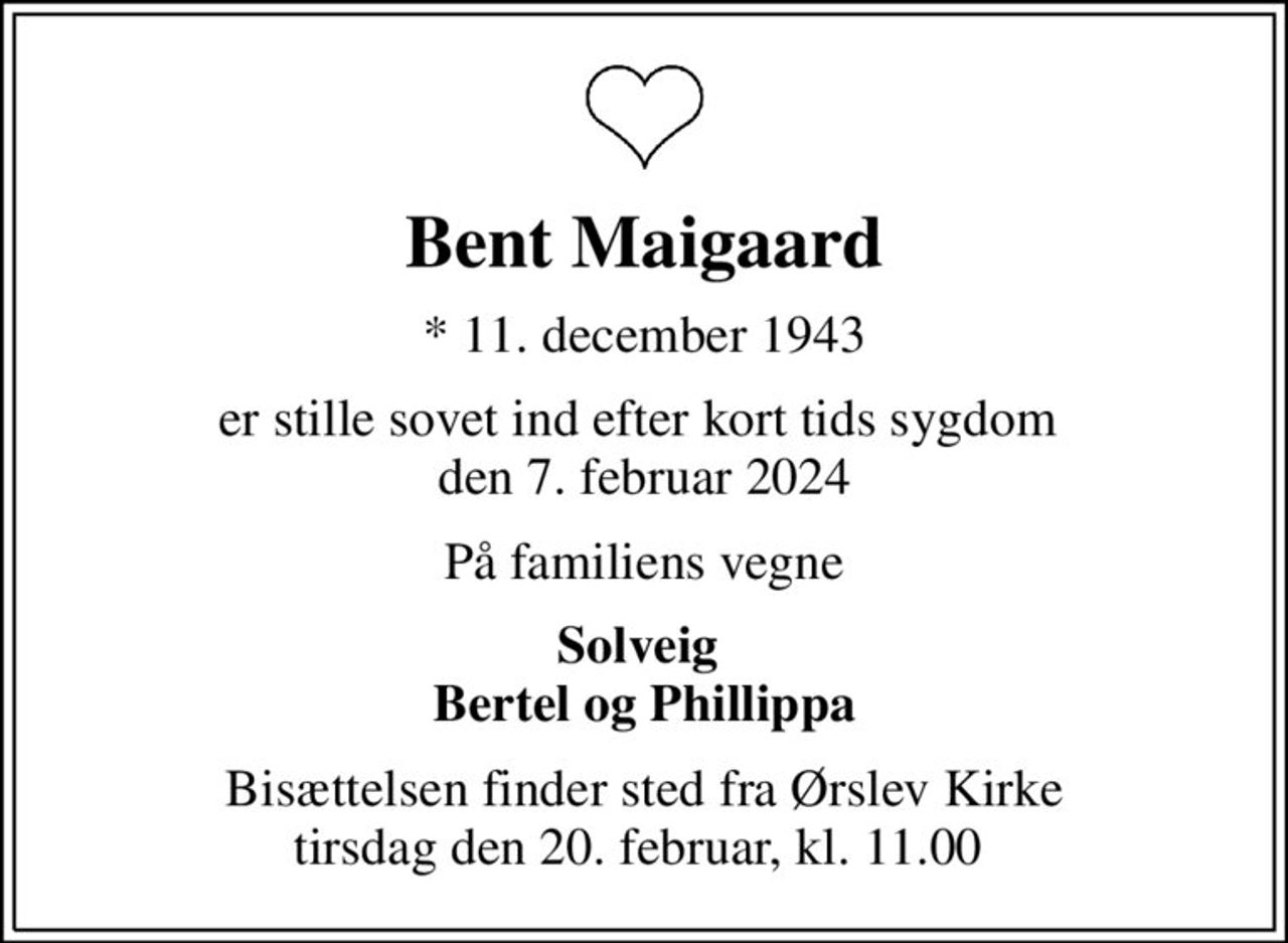 Bent Maigaard
* 11. december 1943
er stille sovet ind efter kort tids sygdom  den 7. februar 2024
På familiens vegne
Solveig  Bertel og Phillippa
Bisættelsen finder sted fra Ørslev Kirke tirsdag den 20. februar, kl. 11.00