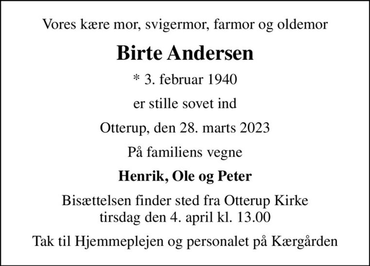 Vores kære mor, svigermor, farmor og oldemor
Birte Andersen
* 3. februar 1940
er stille sovet ind
Otterup, den 28. marts 2023
På familiens vegne
Henrik, Ole og Peter
Bisættelsen finder sted fra Otterup Kirke  tirsdag den 4. april kl. 13.00 
Tak til Hjemmeplejen og personalet på Kærgården
