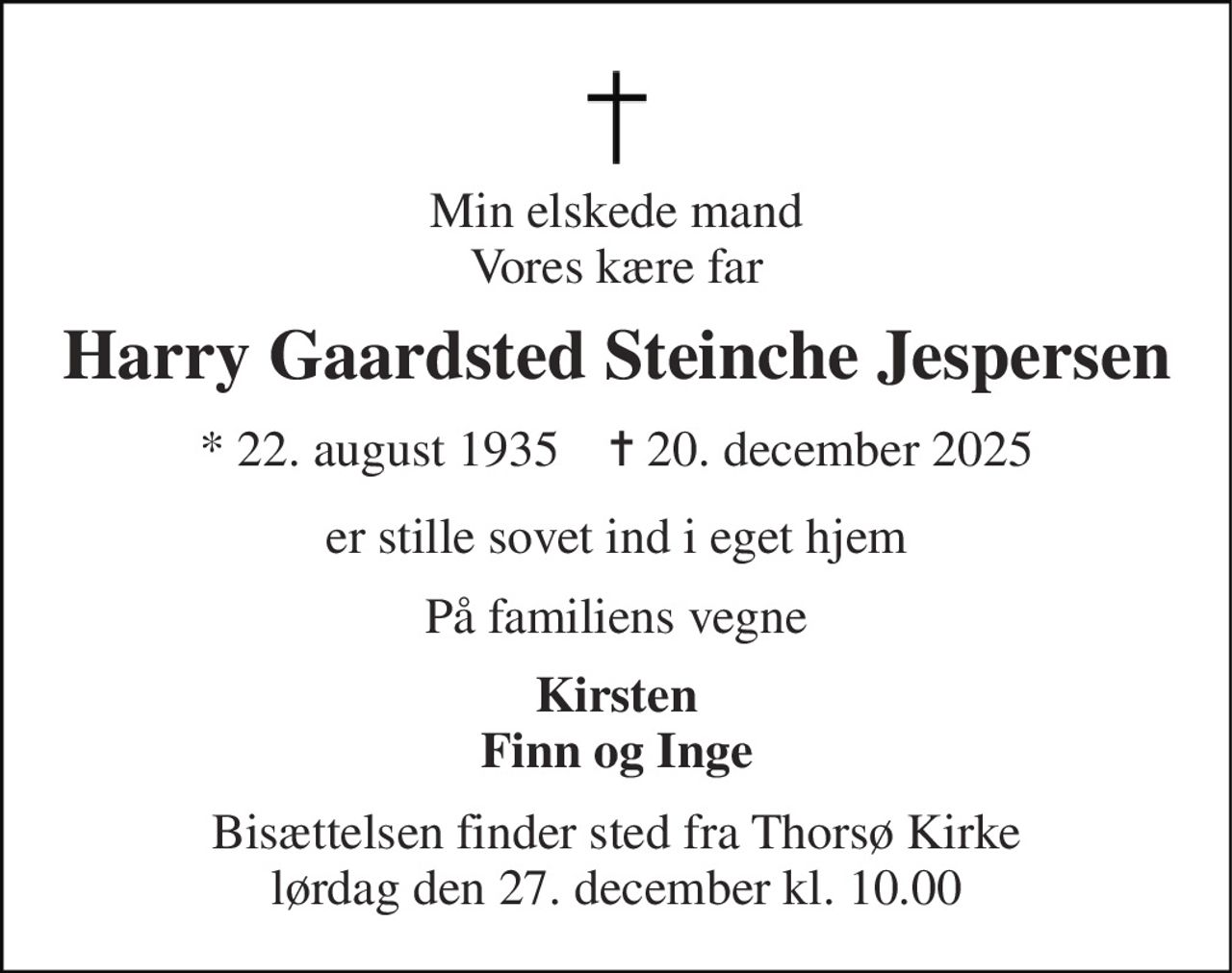 Min elskede mand Vores kære far 
Harry Gaardsted Steinche Jespersen 
*​ 22. august 1935​    ✝​ 20. december 2025 
er stille sovet ind i eget hjem 
På familiens vegne 
Kirsten Finn og Inge 
Bisættelsen finder sted fra Thorsø Kirke lørdag den 27. december kl. 10.00