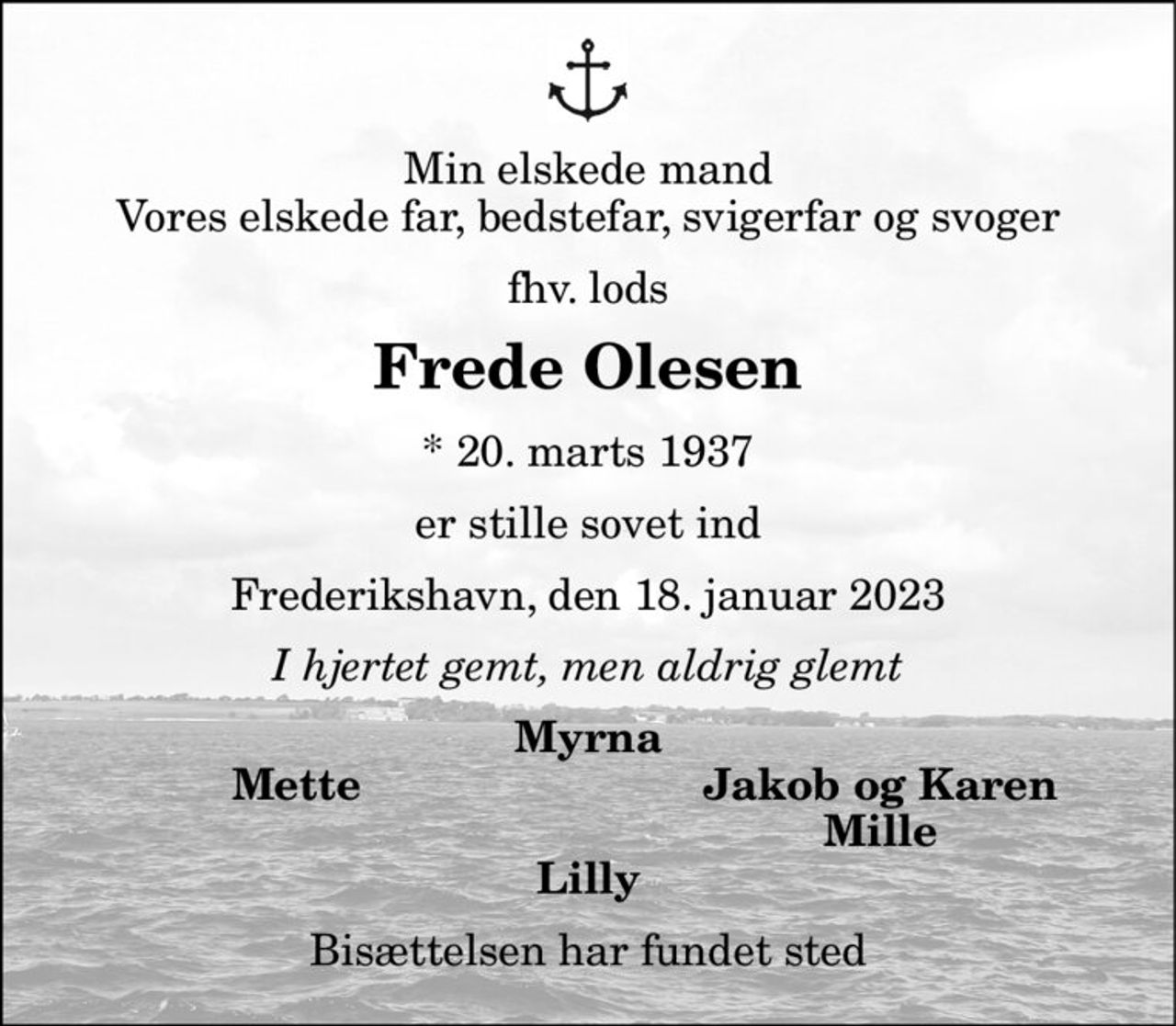 Min elskede mand Vores elskede far, bedstefar, svigerfar og svoger 
fhv. lods 
Frede Olesen 
*​ 20. marts 1937 
er stille sovet ind 
Frederikshavn, den 18. januar 2023 
I hjertet gemt, men aldrig glemt 
Myrna 
Mette 
Jakob og Karen Mille 
Lilly 
Bisættelsen har fundet sted