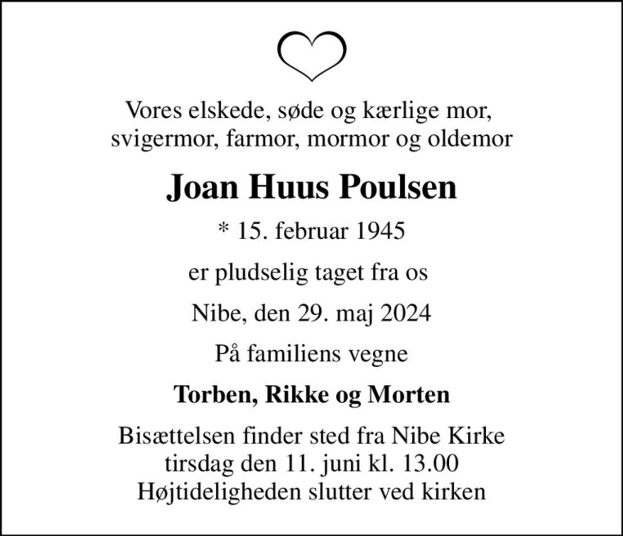Vores elskede, søde og kærlige mor,  svigermor, farmor, mormor og oldemor
Joan Huus Poulsen
* 15. februar 1945
er pludselig taget fra os 
Nibe, den 29. maj 2024
På familiens vegne
Torben, Rikke og Morten
Bisættelsen finder sted fra Nibe Kirke  tirsdag den 11. juni kl. 13.00  Højtideligheden slutter ved kirken