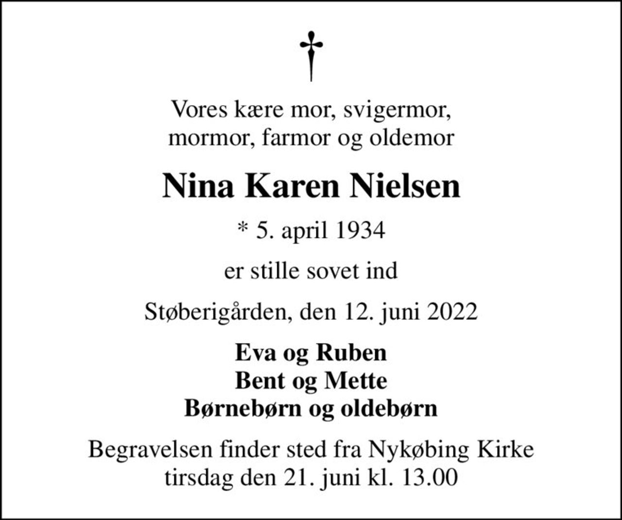 Vores kære mor, svigermor, mormor, farmor og oldemor
Nina Karen Nielsen
* 5. april 1934
er stille sovet ind
Støberigården, den 12. juni 2022
Eva og Ruben Bent og Mette Børnebørn og oldebørn
Begravelsen finder sted fra Nykøbing Kirke  tirsdag den 21. juni kl. 13.00
