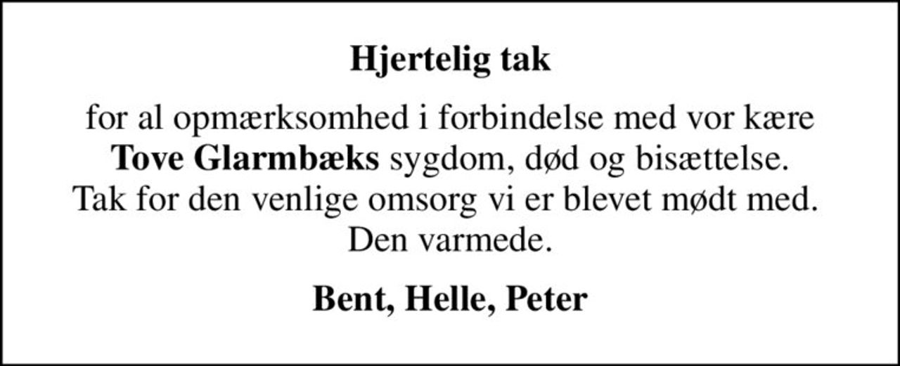 Hjertelig tak
for al opmærksomhed i forbindelse med vor kære <b>Tove Glarmbæks</b> sygdom, død og bisættelse. Tak for den venlige omsorg vi er blevet mødt med.  Den varmede.
Bent, Helle, Peter
