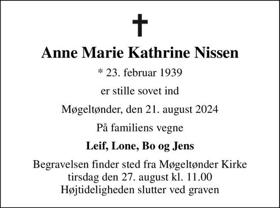 Anne Marie Kathrine Nissen
* 23. februar 1939
er stille sovet ind
Møgeltønder, den 21. august 2024
På familiens vegne
Leif, Lone, Bo og Jens
Begravelsen finder sted fra Møgeltønder Kirke  tirsdag den 27. august kl. 11.00  Højtideligheden slutter ved graven