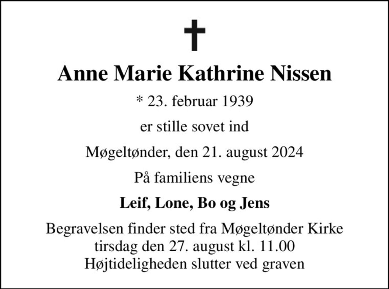 Anne Marie Kathrine Nissen
* 23. februar 1939
er stille sovet ind
Møgeltønder, den 21. august 2024
På familiens vegne
Leif, Lone, Bo og Jens
Begravelsen finder sted fra Møgeltønder Kirke  tirsdag den 27. august kl. 11.00  Højtideligheden slutter ved graven