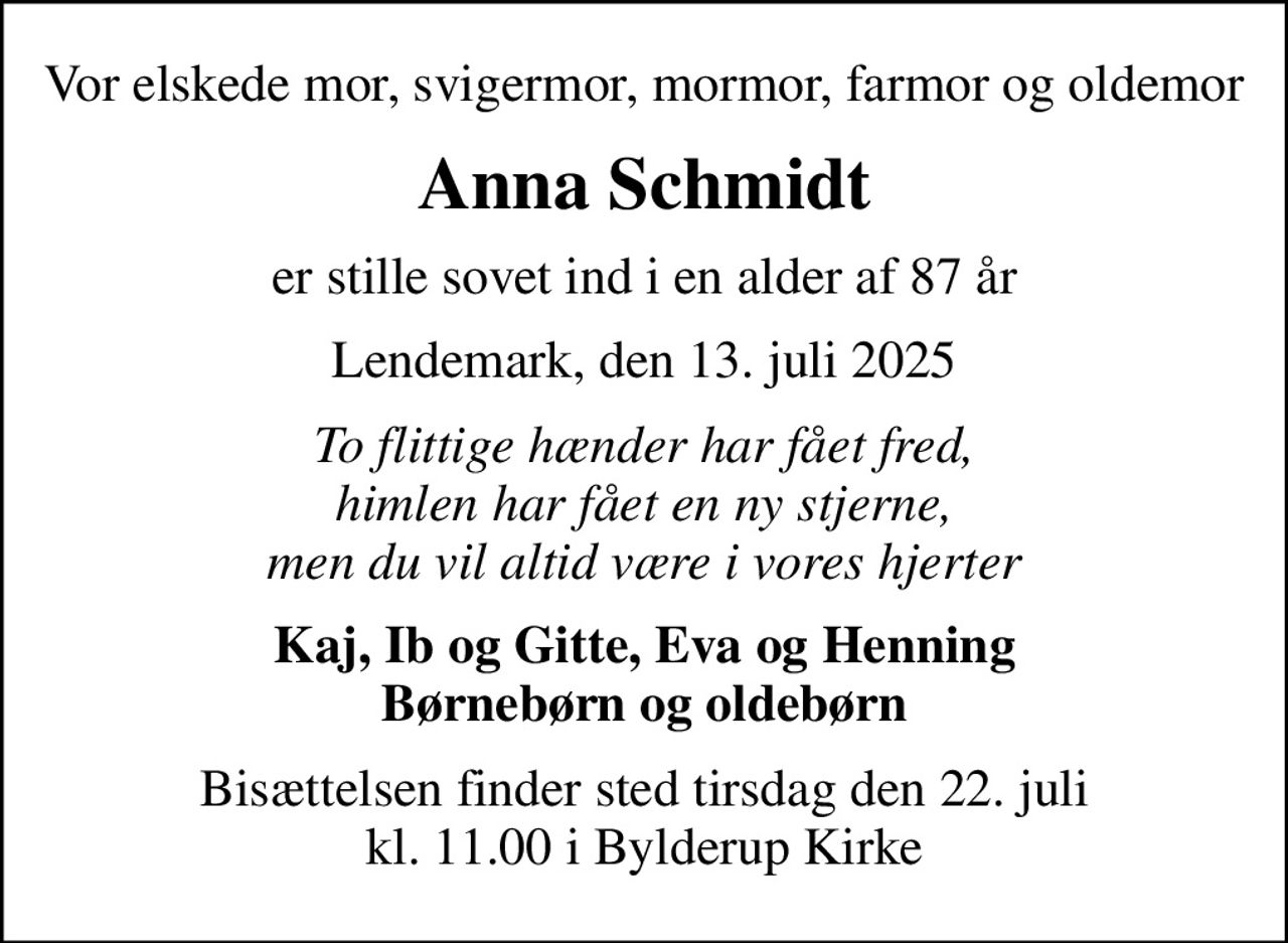 Vor elskede mor, svigermor, mormor, farmor og oldemor
Anna Schmidt
er stille sovet ind i en alder af 87 år
Lendemark, den 13. juli 2025
To flittige hænder har fået fred, himlen har fået en ny stjerne, men du vil altid være i vores hjerter
Kaj, Ib og Gitte, Eva og Henning Børnebørn og oldebørn
Bisættelsen finder sted tirsdag den 22. juli kl. 11.00 i Bylderup Kirke