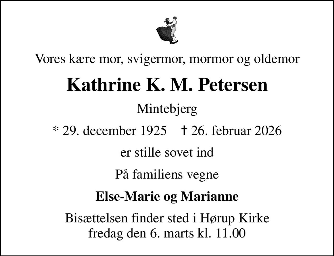 Vores kære mor, svigermor, mormor og oldemor
Kathrine K. M. Petersen
Mintebjerg
* 29. december 1925    ✝ 26. februar 2026
er stille sovet ind
På familiens vegne
Else-Marie og Marianne
Bisættelsen finder sted i Hørup Kirke  fredag den 6. marts kl. 11.00