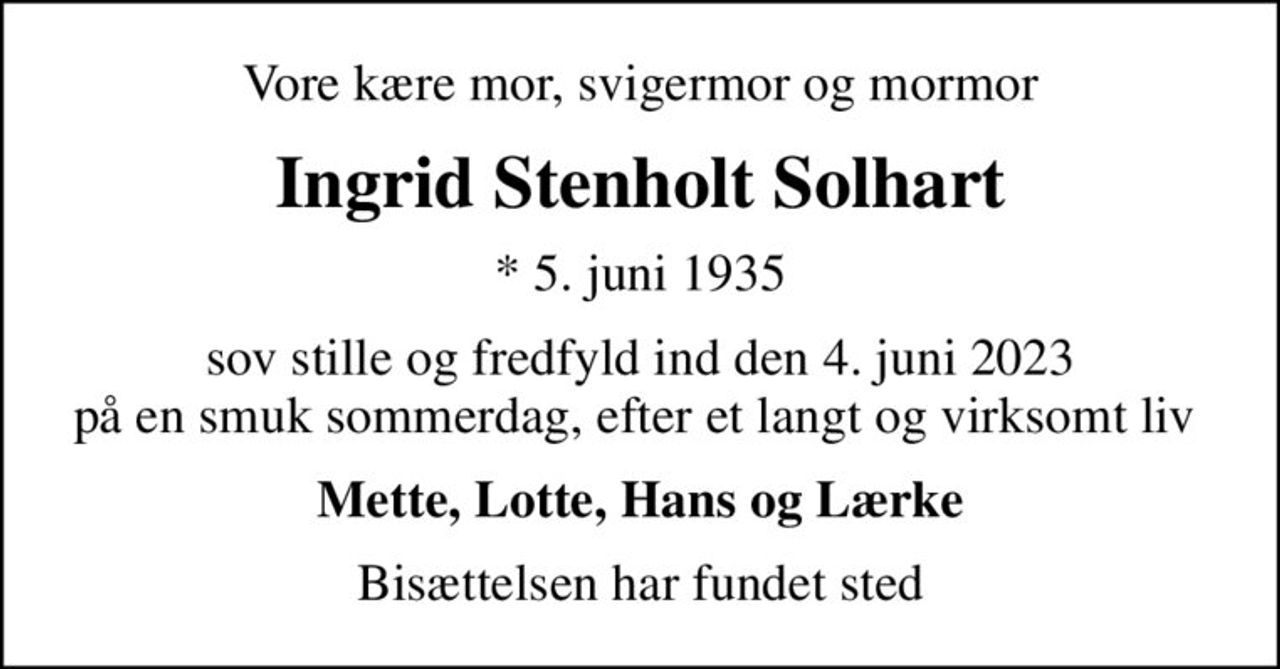 Vore kære mor, svigermor og mormor
Ingrid Stenholt Solhart
* 5. juni 1935
sov stille og fredfyld ind den 4. juni 2023 på en smuk sommerdag, efter et langt og virksomt liv 
Mette, Lotte, Hans og Lærke
Bisættelsen har fundet sted