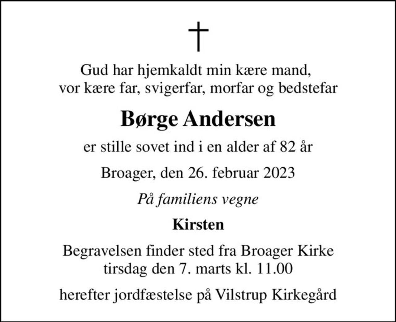 Gud har hjemkaldt min kære mand,  vor kære far, svigerfar, morfar og bedstefar
Børge Andersen
er stille sovet ind i en alder af 82 år
Broager, den 26. februar 2023
På familiens vegne
Kirsten
Begravelsen finder sted fra Broager Kirke  tirsdag den 7. marts kl. 11.00 
herefter jordfæstelse på Vilstrup Kirkegård