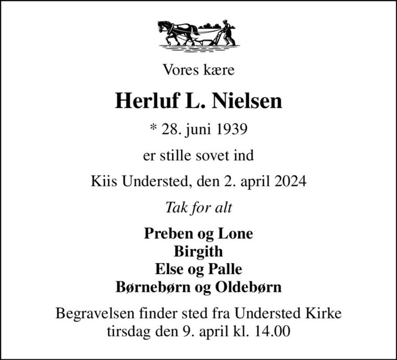 Vores kære
Herluf L. Nielsen
* 28. juni 1939
er stille sovet ind
Kiis Understed, den 2. april 2024
Tak for alt
Preben og Lone Birgith Else og Palle Børnebørn og Oldebørn
Begravelsen finder sted fra Understed Kirke  tirsdag den 9. april kl. 14.00