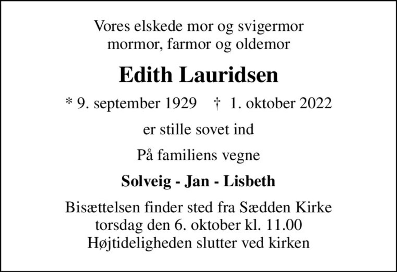 Vores elskede mor og svigermor mormor, farmor og oldemor
Edith Lauridsen
* 9. september 1929    ✝ 1. oktober 2022
er stille sovet ind
På familiens vegne
Solveig - Jan - Lisbeth
Bisættelsen finder sted fra Sædden Kirke  torsdag den 6. oktober kl. 11.00  Højtideligheden slutter ved kirken
