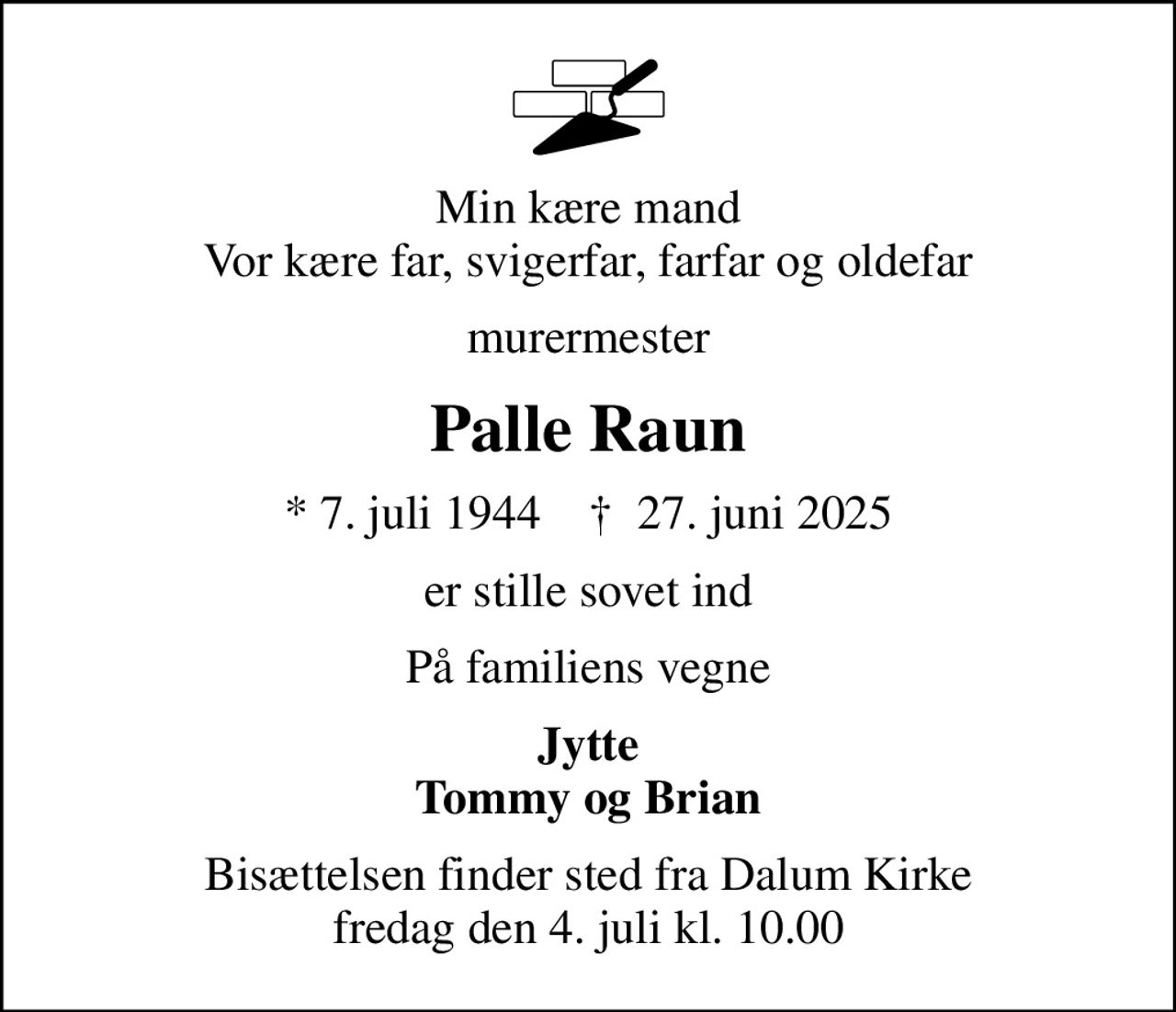 Min kære mand Vor kære far, svigerfar, farfar og oldefar
murermester
Palle Raun
* 7. juli 1944    ✝ 27. juni 2025
er stille sovet ind
På familiens vegne
Jytte Tommy og Brian
Bisættelsen finder sted fra Dalum Kirke  fredag den 4. juli kl. 10.00