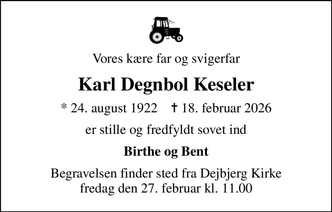 Vores kære far og svigerfar
Karl Degnbol Keseler
* 24. august 1922    ✝ 18. februar 2026
er stille og fredfyldt sovet ind
Birthe og Bent
Begravelsen finder sted fra Dejbjerg Kirke fredag den 27. februar kl. 11.00